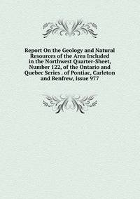 Report On the Geology and Natural Resources of the Area Included in the Northwest Quarter-Sheet, Number 122, of the Ontario and Quebec Series . of Pontiac, Carleton and Renfrew, Issue 977