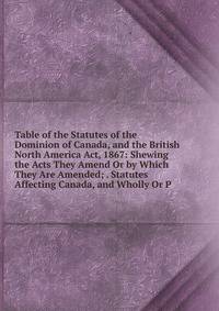 Table of the Statutes of the Dominion of Canada, and the British North America Act, 1867: Shewing the Acts They Amend Or by Which They Are Amended; . Statutes Affecting Canada, and Wholly Or P