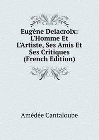 Eug?ne Delacroix: L'Homme Et L'Artiste, Ses Amis Et Ses Critiques (French Edition)