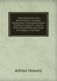 Naturalization and Nationality in Canada: Expatriation and Repatriation of British Subjects : Aliens, Their Disabilities and Their Privileges in Canada .