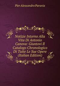 Notizie Intorno Alla Vita Di Antonio Canova: Giuntovi Il Catalogo Chronologico Di Tutte Le Sue Opere (Italian Edition)