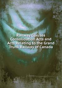 Railway Clauses Consolidation Acts and Acts Relating to the Grand Trunk Railway of Canada