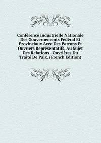 Conference Industrielle Nationale Des Gouvernements Federal Et Provinciaux Avec Des Patrons Et Ouvriers Representatifs, Au Sujet Des Relations . Ouvrieres Du Traite De Paix. (French Edition)