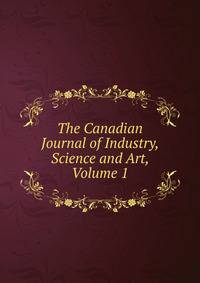 The Canadian Journal of Industry, Science and Art, Volume 1