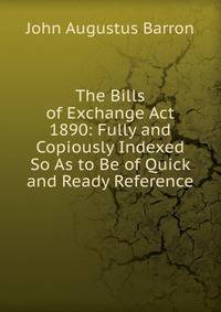 The Bills of Exchange Act 1890: Fully and Copiously Indexed So As to Be of Quick and Ready Reference