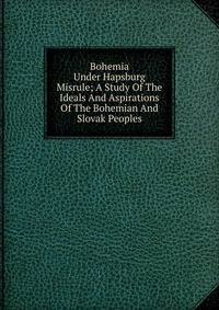 Bohemia Under Hapsburg Misrule; A Study Of The Ideals And Aspirations Of The Bohemian And Slovak Peoples