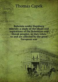Bohemia under Hapsburg misrule; a study of the ideals and aspirations of the Bohemian and Slovak peoples, as they relate to and are affected by the great European war