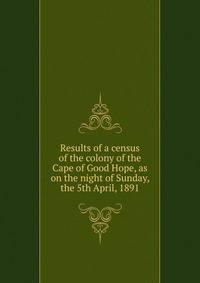 Results of a census of the colony of the Cape of Good Hope, as on the night of Sunday, the 5th April, 1891