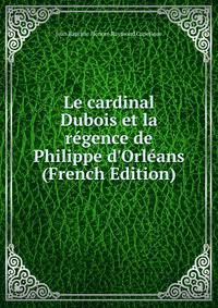 Le cardinal Dubois et la r?gence de Philippe d'Orl?ans (French Edition)