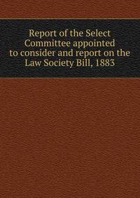 Report of the Select Committee appointed to consider and report on the Law Society Bill, 1883