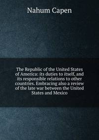 The Republic of the United States of America: its duties to itself, and its responsible relations to other countries. Embracing also a review of the late war between the United States and Mexico