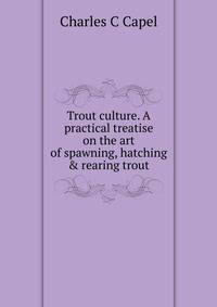 Trout culture. A practical treatise on the art of spawning, hatching &amp; rearing trout