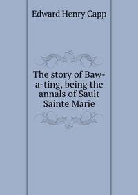 The story of Baw-a-ting, being the annals of Sault Sainte Marie