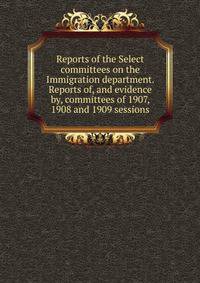 Reports of the Select committees on the Immigration department. Reports of, and evidence by, committees of 1907, 1908 and 1909 sessions.