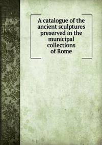 A catalogue of the ancient sculptures preserved in the municipal collections of Rome
