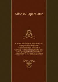 Christ, the church, and man: an essay on new methods in ecclesiastical studies &amp; worship : with some remarks on a new apologia for Christianity in relation to the social question