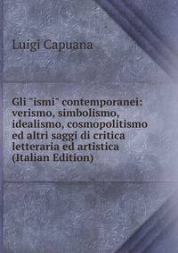 Gli "ismi" contemporanei: verismo, simbolismo, idealismo, cosmopolitismo ed altri saggi di critica letteraria ed artistica (Italian Edition)