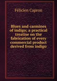 Blues and carmines of indigo; a practical treatise on the fabrication of every commercial product derived from indigo
