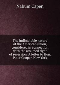 The indissoluble nature of the American union, considered in connection with the assumed right of secession. A letter to Hon. Peter Cooper, New York