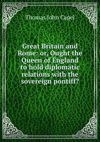 Great Britain and Rome: or, Ought the Queen of England to hold diplomatic relations with the sovereign pontiff?