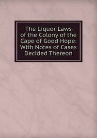 The Liquor Laws of the Colony of the Cape of Good Hope: With Notes of Cases Decided Thereon