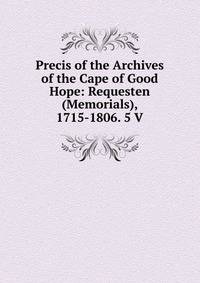 Precis of the Archives of the Cape of Good Hope: Requesten (Memorials), 1715-1806. 5 V