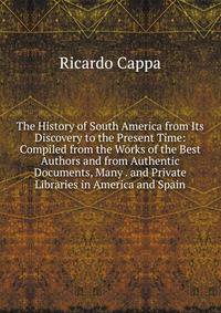 The History of South America from Its Discovery to the Present Time: Compiled from the Works of the Best Authors and from Authentic Documents, Many . and Private Libraries in America and Spain