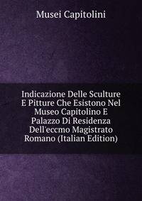 Indicazione Delle Sculture E Pitture Che Esistono Nel Museo Capitolino E Palazzo Di Residenza Dell'eccmo Magistrato Romano (Italian Edition)