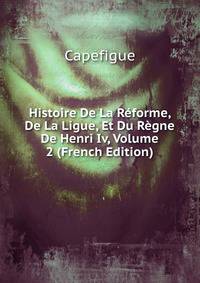 Histoire De La Reforme, De La Ligue, Et Du Regne De Henri Iv, Volume 2 (French Edition)
