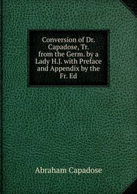 Conversion of Dr. Capadose, Tr. from the Germ. by a Lady H.J. with Preface and Appendix by the Fr. Ed