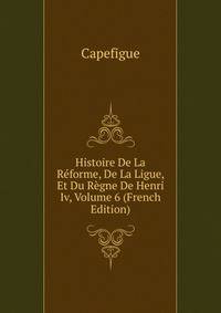 Histoire De La Reforme, De La Ligue, Et Du Regne De Henri Iv, Volume 6 (French Edition)