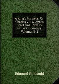 A King's Mistress: Or, Charles Vii. &amp; Agnes Sorel and Chivalry in the Xv. Century, Volumes 1-2