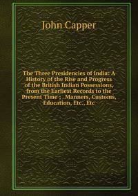 The Three Presidencies of India: A History of the Rise and Progress of the British Indian Possessions, from the Earliest Records to the Present Time ; . Manners, Customs, Education, Etc., Etc