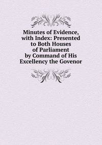 Minutes of Evidence, with Index: Presented to Both Houses of Parliament by Command of His Excellency the Govenor