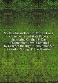 South African Treaties, Conventions, Agreements and State Papers, Subsisting On the 1St Day of September, 1898: Compiled by Order of the Right Honourable Sir J. Gordon Sprigg . Prime Minister