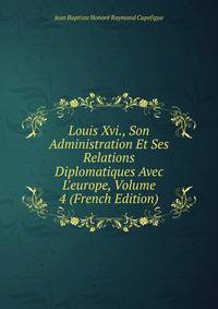 Louis Xvi., Son Administration Et Ses Relations Diplomatiques Avec L'europe, Volume 4 (French Edition)
