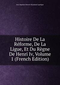 Histoire De La Reforme, De La Ligue, Et Du Regne De Henri Iv, Volume 1 (French Edition)