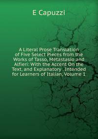 A Literal Prose Translation of Five Select Pieces from the Works of Tasso, Metastasio and Alfieri: With the Accent On the Text, and Explanatory . Intended for Learners of Italian, Volume 1