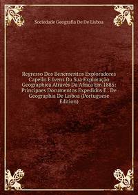Regresso Dos Benemeritos Exploradores Capello E Ivens Da Sua Exploracao Geographica Atraves Da Africa Em 1885: Principaes Documentos Expedidos E . De Geographia De Lisboa (Portuguese Edition)