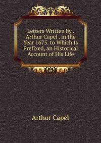 Letters Written by . Arthur Capel . in the Year 1675. to Which Is Prefixed, an Historical Account of His Life