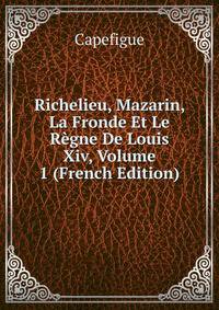 Richelieu, Mazarin, La Fronde Et Le Regne De Louis Xiv, Volume 1 (French Edition)