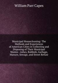 Municipal Housecleaning: The Methods and Experiences of American Cities in Collecting and Disposing of Their Municipal Wastes--Ashes, Rubbish, Garbage, Manure, Sewage, and Street Refuse