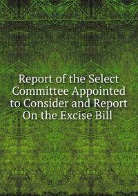Report of the Select Committee Appointed to Consider and Report On the Excise Bill .