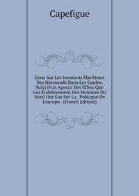 Essai Sur Les Invasions Maritimes Des Normands Dans Les Gaules: Suivi D'un Aper?u Des Effets Que Les ?tablissemens Des Hommes Du Nord Ont Eus Sur La . Politique De L'europe . (French Edition)