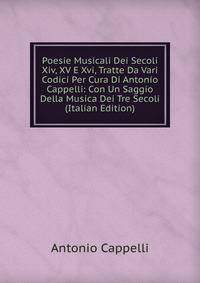Poesie Musicali Dei Secoli Xiv, XV E Xvi, Tratte Da Vari Codici Per Cura Di Antonio Cappelli: Con Un Saggio Della Musica Dei Tre Secoli (Italian Edition)