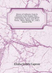 History of California: From Its Discovery to the Present Time ; Comprising Also a Full Description of Its Climate, Surface, Soil, Rivers, Towns, . Mines, Mining, &amp;C., with a Journal of the