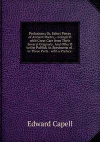 Prolusions; Or, Select Pieces of Antient Poetry,--Compil'D with Great Care from Their Several Originals: And Offer'D to the Publick As Specimens of . in Three Parts . with a Preface .
