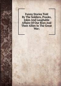 Funny Stories Told By The Soldiers, Pranks, Jokes And Laughable Affairs Of Our Boys And Their Allies In The Great War;