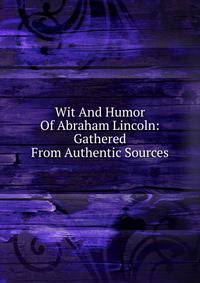 Wit And Humor Of Abraham Lincoln: Gathered From Authentic Sources