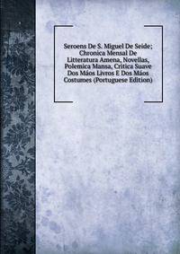 Seroens De S. Miguel De Seide; Chronica Mensal De Litteratura Amena, Novellas, Polemica Mansa, Critica Suave Dos Maos Livros E Dos Maos Costumes (Portuguese Edition)